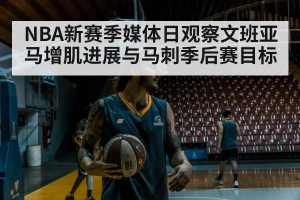 NBA新赛季媒体日观察文班亚马增肌进展与马刺季后赛目标